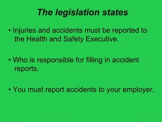 The legislation states
• Injuries and accidents must be reported to
the Health and Safety Executive.
• Who is responsible for filling in accident
reports.
• You must report accidents to your employer.
 