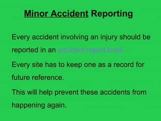Minor Accident Reporting
Every accident involving an injury should be
reported in an accident report book.
Every site has to keep one as a record for
future reference.
This will help prevent these accidents from
happening again.
 