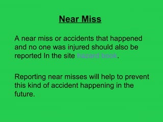Near Miss
A near miss or accidents that happened
and no one was injured should also be
reported In the site hazard book.
Reporting near misses will help to prevent
this kind of accident happening in the
future.
 