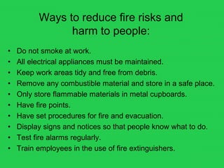 Ways to reduce fire risks and
harm to people:
• Do not smoke at work.
• All electrical appliances must be maintained.
• Keep work areas tidy and free from debris.
• Remove any combustible material and store in a safe place.
• Only store flammable materials in metal cupboards.
• Have fire points.
• Have set procedures for fire and evacuation.
• Display signs and notices so that people know what to do.
• Test fire alarms regularly.
• Train employees in the use of fire extinguishers.
 
