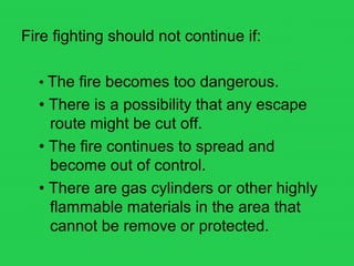 Fire fighting should not continue if:
• The fire becomes too dangerous.
• There is a possibility that any escape
route might be cut off.
• The fire continues to spread and
become out of control.
• There are gas cylinders or other highly
flammable materials in the area that
cannot be remove or protected.
 