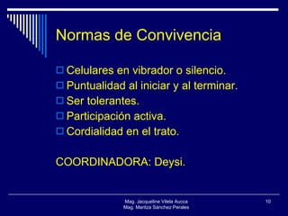 Normas de Convivencia Celulares en vibrador o silencio. Puntualidad al iniciar y al terminar. Ser tolerantes. Participación activa. Cordialidad en el trato. COORDINADORA: Deysi. Mag. Jacqueline Vilela Aucca Mag. Maritza Sánchez Perales 