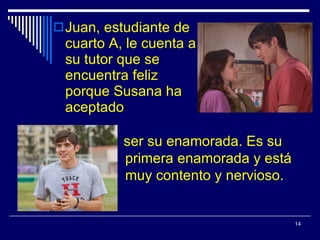 Juan, estudiante de cuarto A, le cuenta a su tutor que se encuentra feliz porque Susana ha aceptado ser su enamorada. Es su primera enamorada y está muy contento y  nervioso. 