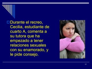 Durante el recreo, Cecilia, estudiante de cuarto A, comenta a su tutora que ha empezado a tener relaciones sexuales con su enamorado, y le pide consejo. 