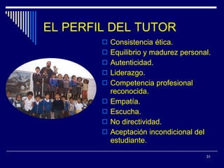 EL PERFIL DEL TUTOR Consistencia ética. Equilibrio y madurez personal. Autenticidad. Liderazgo. Competencia profesional reconocida. Empatía. Escucha. No directividad. Aceptación incondicional del estudiante. 