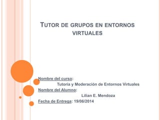 TUTOR DE GRUPOS EN ENTORNOS
VIRTUALES
Nombre del curso:
Tutoría y Moderación de Entornos Virtuales
Nombre del Alumno:
Lilian E. Mendoza
Fecha de Entrega: 19/06/2014
 