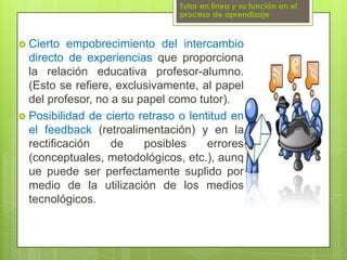 Tutor en línea y su función en el proceso de aprendizajeCierto empobrecimiento del intercambio directo de experiencias que proporciona la relación educativa profesor-alumno. (Esto se refiere, exclusivamente, al papel del profesor, no a su papel como tutor).Posibilidad de cierto retraso o lentitud en el feedback (retroalimentación) y en la rectificación de posibles errores (conceptuales, metodológicos, etc.), aunque puede ser perfectamente suplido por medio de la utilización de los medios tecnológicos.