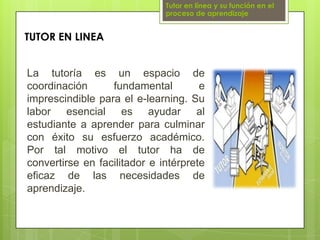 Tutor en línea y su función en el proceso de aprendizajeTUTOR EN LINEALa tutoría es un espacio de coordinación fundamental e imprescindible para el e-learning. Su labor esencial es ayudar al estudiante a aprender para culminar con éxito su esfuerzo académico. Por tal motivo el tutor ha de convertirse en facilitador e intérprete eficaz de las necesidades de aprendizaje.