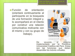 Tutor en línea y su función en el proceso de aprendizajeFunción de orientación (orientará continuamente al participante en la búsqueda de una formación integral y, lo acompañará en el intento por construir una relación comunicativa motivante con él mismo y con su grupo de trabajo).De acuerdo al sistema implementado por la Pontificia Universidad Católica del Perú, Estas son las funciones que deben desarrollar los tutores virtuales.
