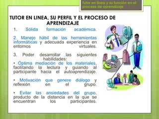 Tutor en línea y su función en el proceso de aprendizajeTUTOR EN LINEA, SU PERFIL Y EL PROCESO DE APRENDIZAJE1. Sólida formación académica.2. Manejo hábil de las herramientas informáticas y adecuada experiencia en entornos virtuales.3. Poder desarrollar las siguientes habilidades:• Óptima mediación de los materiales, facilitando la lectura y guiando al participante hacia el autoaprendizaje.• Motivación que genere diálogo y reflexión en el grupo.• Evitar las ansiedades del grupo, producto de la distancia en la que se encuentran los participantes.