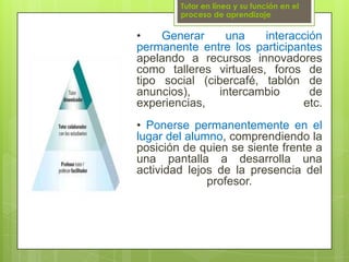 Tutor en línea y su función en el proceso de aprendizaje• Generar una interacción permanente entre los participantes apelando a recursos innovadores como talleres virtuales, foros de tipo social (cibercafé, tablón de anuncios), intercambio de experiencias, etc.• Ponerse permanentemente en el lugar del alumno, comprendiendo la posición de quien se siente frente a una pantalla a desarrolla una actividad lejos de la presencia del profesor.