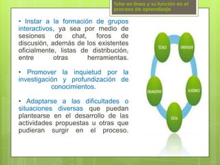 Tutor en línea y su función en el proceso de aprendizaje• Instar a la formación de grupos interactivos, ya sea por medio de sesiones de chat, foros de discusión, además de los existentes oficialmente, listas de distribución, entre otras herramientas.• Promover la inquietud por la investigación y profundización de conocimientos.• Adaptarse a las dificultades o situaciones diversas que puedan plantearse en el desarrollo de las actividades propuestas u otras que pudieran surgir en el proceso.