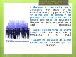 Tutor en línea y su función en el proceso de aprendizaje• Mantener un trato cordial con el participante. Ser atento en las comunicaciones y muy paciente. Tener en cuenta que los tiempos y los procesos de comunicación no son iguales para todos los estudiantes. Respetar los ritmos de aprendizaje de cada participante.• Valorar profundamente el entorno virtual donde se desempeña y transmitirlo a su grupo.• Explicar los contenidos de manera sencilla, en los momentos que crea oportuno.
