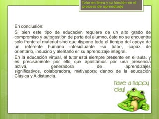 Tutor en línea y su función en el proceso de aprendizajeEn conclusión:Si bien este tipo de educación requiere de un alto grado de compromiso y autogestión de parte del alumno, éste no se encuentra solo frente al material sino que dispone todo el tiempo del apoyo de un referente humano interactuante -su tutor-, capaz de orientarlo, inducirlo y alentarlo en su aprendizaje integral. En la educación virtual, el tutor está siempre presente en el aula, y es precisamente por ello que apostamos por una presencia activa, generadora de aprendizajes significativos, colaboradora, motivadora; dentro de la educación Clásica y A distancia.