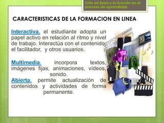 Tutor en línea y su función en el proceso de aprendizajeCARACTERISTICAS DE LA FORMACION EN LINEAInteractiva.el estudiante adopta un papel activo en relación al ritmo y nivel de trabajo. Interactúa con el contenido, el facilitador,  y otros usuarios.Multimedia.incorpora textos, imágenes fijas, animaciones, vídeos, sonido.Abierta.permite actualización de contenidos y actividades de forma permanente.