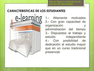 Tutor en línea y su función en el proceso de aprendizajeCARACTERISTICAS DE LOS ESTUDIANTES1.- Altamente motivados2.- Con gran capacidad de organización y administración del tiempo3.- Dispuestos al trabajo y estudio independiente4.- Con posibilidad de dedicación al estudio mayor que en un curso tradicional presencial.