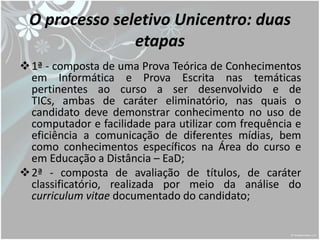 O processo seletivo Unicentro: duas
               etapas
 1ª - composta de uma Prova Teórica de Conhecimentos
  em Informática e Prova Escrita nas temáticas
  pertinentes ao curso a ser desenvolvido e de
  TICs, ambas de caráter eliminatório, nas quais o
  candidato deve demonstrar conhecimento no uso de
  computador e facilidade para utilizar com frequência e
  eficiência a comunicação de diferentes mídias, bem
  como conhecimentos específicos na Área do curso e
  em Educação a Distância – EaD;
 2ª - composta de avaliação de títulos, de caráter
  classificatório, realizada por meio da análise do
  curriculum vitae documentado do candidato;
 