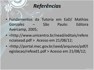 Referências

• Fundamentos da Tutoria em EaD/ Mathias
  Gonzalez      –    São      Paulo:    Editora
  Avercamp, 2005;
• <http://www.unicentro.br/nead/editais/refere
  nciaisead.pdf > Acesso em 21/08/12;
• <http://portal.mec.gov.br/seed/arquivos/pdf/l
  egislacao/refead1.pdf > Acesso em 21/08/12;
 