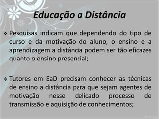 Educação a Distância
   Pesquisas indicam que dependendo do tipo de
    curso e da motivação do aluno, o ensino e a
    aprendizagem a distância podem ser tão eficazes
    quanto o ensino presencial;

   Tutores em EaD precisam conhecer as técnicas
    de ensino a distância para que sejam agentes de
    motivação nesse delicado processo de
    transmissão e aquisição de conhecimentos;
 