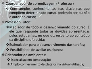 Coordenador de aprendizagem (Professor)
   Com amplos conhecimentos nas disciplinas que
    compõem determinado curso, podendo ser ou não
    o autor do curso;
Professor-Tutor:
  Mediador de todo o desenvolvimento do curso. É
    ele que responde todas as dúvidas apresentadas
    pelos estudantes, no que diz respeito ao conteúdo
    da disciplina oferecida;
  Estimulador para o desenvolvimento das tarefas;
   Possibilidade de avaliar os alunos;
Orientador de ambientes:
    Especialista em computação;
    Amplo conhecimento da plataforma virtual utilizada;
 