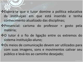 Espera-se que o tutor domine a política educativa
 da instituiçao em que está inserido e tenha
 conhecimento atualizado das disciplinas;
Presencial: carisma do professor = gosto pela
 matéria;
O tutor é o fio de ligação entre os extremos do
 sistema instituição-aluno;
Os meios de comunicação devem ser utilizados para
 com suas imagens, sons e movimentos cativar seu
 público e levá-los ao caminho desejado;
 