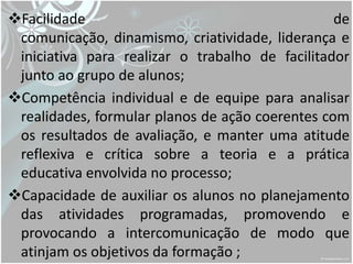 Facilidade                                      de
 comunicação, dinamismo, criatividade, liderança e
 iniciativa para realizar o trabalho de facilitador
 junto ao grupo de alunos;
Competência individual e de equipe para analisar
 realidades, formular planos de ação coerentes com
 os resultados de avaliação, e manter uma atitude
 reflexiva e crítica sobre a teoria e a prática
 educativa envolvida no processo;
Capacidade de auxiliar os alunos no planejamento
 das atividades programadas, promovendo e
 provocando a intercomunicação de modo que
 atinjam os objetivos da formação ;
 