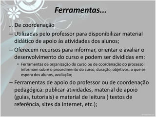 Ferramentas...
... De coordenação
 – Utilizadas pelo professor para disponibilizar material
    didático de apoio às atividades dos alunos;
 – Oferecem recursos para informar, orientar e avaliar o
    desenvolvimento do curso e podem ser divididas em:
   • Ferramentas de organização do curso ou de coordenação do processo:
     informam sobre o procedimento do curso, duração, objetivos, o que se
     espera dos alunos, avaliação;
– Ferramentas de apoio do professor ou de coordenação
  pedagógica: publicar atividades, material de apoio
  (guias, tutoriais) e material de leitura ( textos de
  referência, sites da Internet, etc.);
 