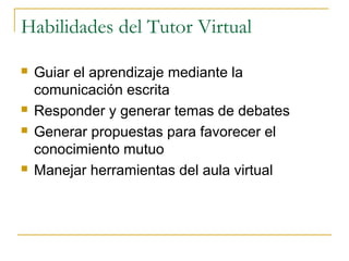 Habilidades del Tutor Virtual







Guiar el aprendizaje mediante la
comunicación escrita
Responder y generar temas de debates
Generar propuestas para favorecer el
conocimiento mutuo
Manejar herramientas del aula virtual

 