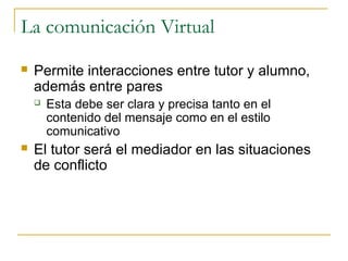 La comunicación Virtual


Permite interacciones entre tutor y alumno,
además entre pares




Esta debe ser clara y precisa tanto en el
contenido del mensaje como en el estilo
comunicativo

El tutor será el mediador en las situaciones
de conflicto

 