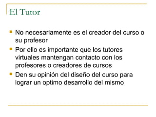 El Tutor






No necesariamente es el creador del curso o
su profesor
Por ello es importante que los tutores
virtuales mantengan contacto con los
profesores o creadores de cursos
Den su opinión del diseño del curso para
lograr un optimo desarrollo del mismo

 