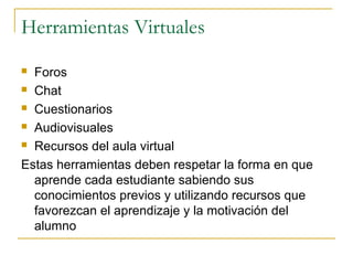Herramientas Virtuales
Foros
 Chat
 Cuestionarios
 Audiovisuales
 Recursos del aula virtual
Estas herramientas deben respetar la forma en que
aprende cada estudiante sabiendo sus
conocimientos previos y utilizando recursos que
favorezcan el aprendizaje y la motivación del
alumno


 