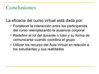 Conclusiones
La eficacia del curso virtual está dada por:






Fortalecer la interacción entre los participantes
del curso reemplazando la ausencia corporal
Redefinir el rol del docente o tutor y su forma de
comunicarse cuando coordina el grupo
Utilizar los recurso del Aula Virtual en relación a
los estudiantes y sus realidades

 