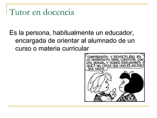 Tutor en docencia
Es la persona, habitualmente un educador,
encargada de orientar al alumnado de un
curso o materia curricular

 