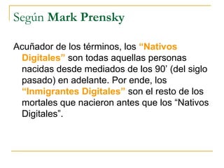 Según Mark Prensky
Acuñador de los términos, los “Nativos
Digitales” son todas aquellas personas
nacidas desde mediados de los 90’ (del siglo
pasado) en adelante. Por ende, los
“Inmigrantes Digitales” son el resto de los
mortales que nacieron antes que los “Nativos
Digitales”.

 