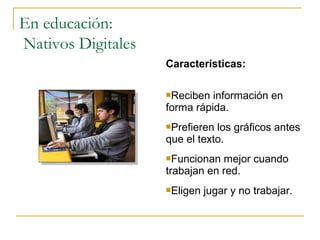 En educación:
Nativos Digitales
Características:
Reciben

información en
forma rápida.
Prefieren

los gráficos antes
que el texto.
Funcionan

mejor cuando
trabajan en red.
Eligen

jugar y no trabajar.

 