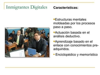 Inmigrantes Digitales

Características:
Estructuras

mentales
moldeadas por los procesos
paso a paso.
Actuación

basada en el
análisis deductivo.
Aprendizaje

basado en el
enlace con conocimientos preadquiridos.


Enciclopédico y memorístico

 