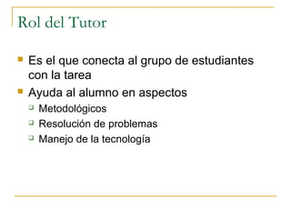 Rol del Tutor




Es el que conecta al grupo de estudiantes
con la tarea
Ayuda al alumno en aspectos




Metodológicos
Resolución de problemas
Manejo de la tecnología

 
