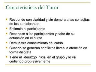 Características del Tutor










Responde con claridad y sin demora a las consultas
de los participantes
Estimula al participante
Reconoce a los participantes y sabe de su
actuación en el curso
Demuestra conocimiento del curso
Cuando se generan conflictos llama la atención en
forma discreta
Tiene el liderazgo inicial en el grupo y lo va
cediendo progresivamente

 
