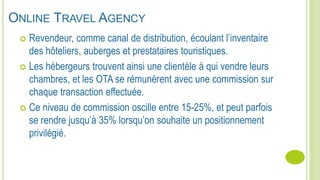  Revendeur, comme canal de distribution, écoulant l’inventaire
des hôteliers, auberges et prestataires touristiques.
 Les hébergeurs trouvent ainsi une clientèle à qui vendre leurs
chambres, et les OTA se rémunèrent avec une commission sur
chaque transaction effectuée.
 Ce niveau de commission oscille entre 15-25%, et peut parfois
se rendre jusqu’à 35% lorsqu’on souhaite un positionnement
privilégié.
ONLINE TRAVEL AGENCY
 