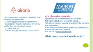 • 3% de commission quand la chambre d’hôte
confirme une réservation
• C’est le voyageur qui paie la commission
• S’adresse en majorité au location en ville ou
proche d’un site touristique unique
• Un public étranger
• Proche de moyen de transport en commun
• La place des marchés
•pour tous les professionnels du tourisme :
hébergeur, boutique, spectacle, loisirs…
•5% de commission quand la chambre d’hôte confirme
une réservation
• visibilité sur différents sites : www.manchetourisme.fr
•Le site de l’Office de Tourisme
•En 2015 sur www.encontentin.fr
•Mais on en reparle toute de suite !!
 