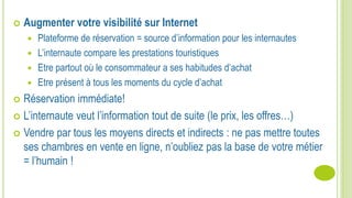  Augmenter votre visibilité sur Internet
 Plateforme de réservation = source d’information pour les internautes
 L’internaute compare les prestations touristiques
 Etre partout où le consommateur a ses habitudes d’achat
 Etre présent à tous les moments du cycle d’achat
 Réservation immédiate!
 L’internaute veut l’information tout de suite (le prix, les offres…)
 Vendre par tous les moyens directs et indirects : ne pas mettre toutes
ses chambres en vente en ligne, n’oubliez pas la base de votre métier
= l’humain !
 