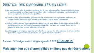 GESTION DES DISPONIBILITÉS EN LIGNE
Vous ne perdez plus votre temps avec des demandes de réservation superflues. Les appels téléphoniques
et les réponses par email qui vous retardent dans votre travail seront réduits pour vous laisser plus de
temps pour gérer les demandes plus qualifiées.
Vous ne recevez que des demandes qui correspondent directement à vos disponibilités. Votre taux de
conversion sera amélioré puisque les demandes de séjour seront filtrées naturellement.
Vous vous différenciez d’un autre établissement sélectionné par le vacancier. Si le voyageur a retenu 2 ou 3
établissements et que le vôtre affiche des dates disponibles à la période souhaitée, il aura plus de
chance de concrétiser sa réservation dans la journée.
Vous faites gagner du temps au vacancier qui recherche un séjour à des dates précises. En lui apportant ce
petit service supplémentaire, vous lui évitez des appels et des emails inutiles.
Astuce : 0€ budget avec Google agenda !!!!!!!!! Cliquez ici
Mais attention que disponibilités en ligne pas de réservations
 