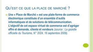 QU’EST CE QUE LA PLACE DE MARCHÉ ?
 Une « Place de Marché » est une plate-forme de commerce
électronique constituée d’un ensemble d’outils
informatiques et de solutions de télécommunication.
L’objectif de cet espace virtuel de commerce est d’agréger
offre et demande, clients et vendeurs (source : La gazette
officielle du Tourisme, N° 2024, 16 septembre 2009).
 