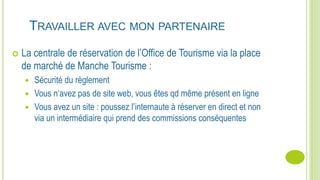 TRAVAILLER AVEC MON PARTENAIRE
 La centrale de réservation de l’Office de Tourisme via la place
de marché de Manche Tourisme :
 Sécurité du règlement
 Vous n‘avez pas de site web, vous êtes qd même présent en ligne
 Vous avez un site : poussez l’internaute à réserver en direct et non
via un intermédiaire qui prend des commissions conséquentes
 
