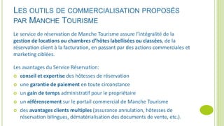 LES OUTILS DE COMMERCIALISATION PROPOSÉS
PAR MANCHE TOURISME
Le service de réservation de Manche Tourisme assure l’intégralité de la
gestion de locations ou chambres d’hôtes labellisées ou classées, de la
réservation client à la facturation, en passant par des actions commerciales et
marketing ciblées.
Les avantages du Service Réservation:
 conseil et expertise des hôtesses de réservation
 une garantie de paiement en toute circonstance
 un gain de temps administratif pour le propriétaire
 un référencement sur le portail commercial de Manche Tourisme
 des avantages clients multiples (assurance annulation, hôtesses de
réservation bilingues, dématérialisation des documents de vente, etc.).
 