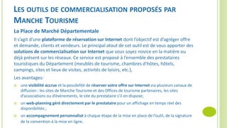 LES OUTILS DE COMMERCIALISATION PROPOSÉS PAR
MANCHE TOURISME
La Place de Marché Départementale
Il s’agit d’une plateforme de réservation sur Internet dont l’objectif est d’agréger offre
et demande, clients et vendeurs. Le principal atout de cet outil est de vous apporter des
solutions de commercialisation sur Internet que vous soyez novice en la matière ou
déjà présent sur les réseaux. Ce service est proposé à l’ensemble des prestataires
touristiques du Département (meublés de tourisme, chambres d’hôtes, hôtels,
campings, sites et lieux de visites, activités de loisirs, etc.),
Les avantages:
 une visibilité accrue et la possibilité de réserver votre offre sur Internet via plusieurs canaux de
diffusion : les sites de Manche Tourisme et des Offices de tourisme partenaires, les sites
d’associations ou d’évènements, le site du prestataire s’il en dispose;
 un web-planning géré directement par le prestataire pour un affichage en temps réel des
disponibilités ;
 un accompagnement personnalisé à chaque étape de la mise en place de l’outil, de la signature
de la convention à la mise en ligne.
 