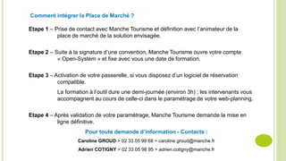 Comment intégrer la Place de Marché ?
Etape 1 – Prise de contact avec Manche Tourisme et définition avec l’animateur de la
place de marché de la solution envisagée.
Etape 2 – Suite à la signature d’une convention, Manche Tourisme ouvre votre compte
« Open-System » et fixe avec vous une date de formation.
Etape 3 – Activation de votre passerelle, si vous disposez d’un logiciel de réservation
compatible.
La formation à l’outil dure une demi-journée (environ 3h) ; les intervenants vous
accompagnent au cours de celle-ci dans le paramétrage de votre web-planning.
Etape 4 – Après validation de votre paramétrage, Manche Tourisme demande la mise en
ligne définitive.
Pour toute demande d’information - Contacts :
Caroline GROUD > 02 33 05 99 68 > caroline.groud@manche.fr
Adrien COTIGNY > 02 33 05 98 95 > adrien.cotigny@manche.fr
 