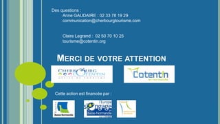 MERCI DE VOTRE ATTENTION
Des questions :
Anne GAUDAIRE : 02 33 78 19 29
communication@cherbourgtourisme.com
Claire Legrand : 02 50 70 10 25
tourisme@cotentin.org
Cette action est financée par :
 