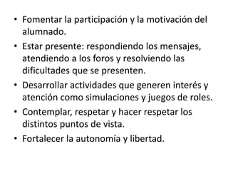 • Fomentar la participación y la motivación del
alumnado.
• Estar presente: respondiendo los mensajes,
atendiendo a los foros y resolviendo las
dificultades que se presenten.
• Desarrollar actividades que generen interés y
atención como simulaciones y juegos de roles.
• Contemplar, respetar y hacer respetar los
distintos puntos de vista.
• Fortalecer la autonomía y libertad.
 