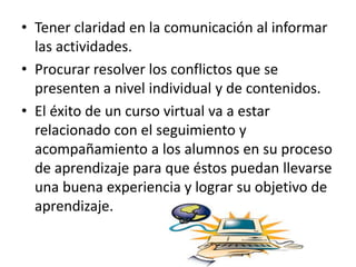 • Tener claridad en la comunicación al informar
las actividades.
• Procurar resolver los conflictos que se
presenten a nivel individual y de contenidos.
• El éxito de un curso virtual va a estar
relacionado con el seguimiento y
acompañamiento a los alumnos en su proceso
de aprendizaje para que éstos puedan llevarse
una buena experiencia y lograr su objetivo de
aprendizaje.
 